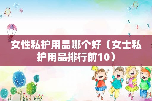 女性私护用品哪个好（女士私护用品排行前10）