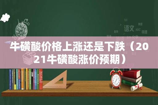 牛磺酸价格上涨还是下跌（2021牛磺酸涨价预期）