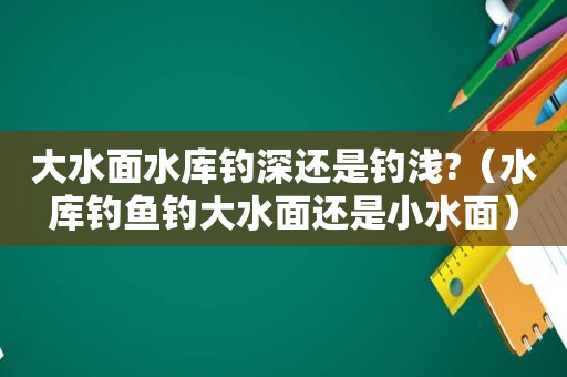 大水面水库钓深还是钓浅?（水库钓鱼钓大水面还是小水面）
