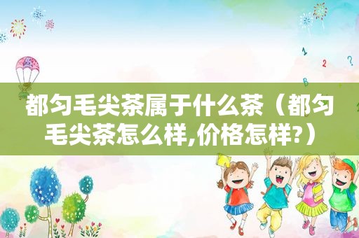 都匀毛尖茶属于什么茶（都匀毛尖茶怎么样,价格怎样?）