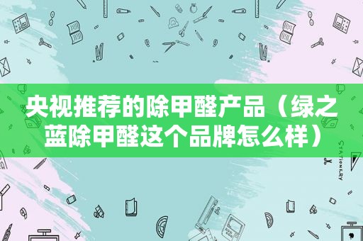 央视推荐的除甲醛产品（绿之蓝除甲醛这个品牌怎么样）