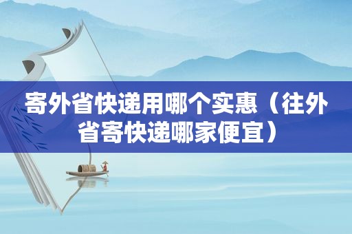 寄外省快递用哪个实惠（往外省寄快递哪家便宜）