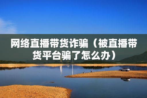 网络直播带货诈骗（被直播带货平台骗了怎么办）