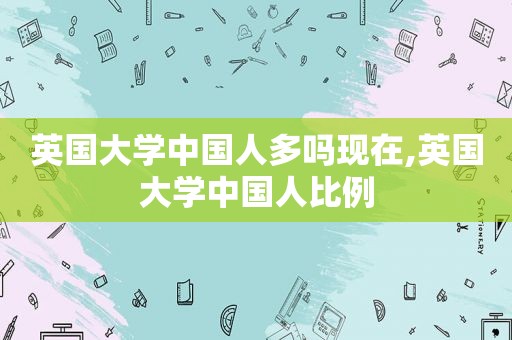 英国大学中国人多吗现在,英国大学中国人比例