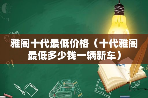 雅阁十代最低价格（十代雅阁最低多少钱一辆新车）