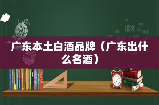 广东本土白酒品牌（广东出什么名酒）
