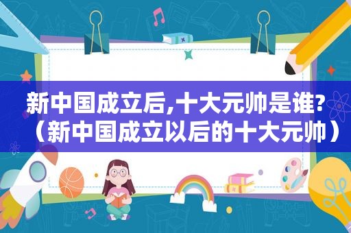 新中国成立后,十大元帅是谁?（新中国成立以后的十大元帅）