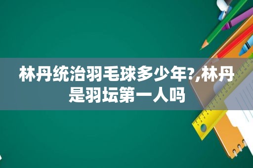 林丹统治羽毛球多少年?,林丹是羽坛第一人吗