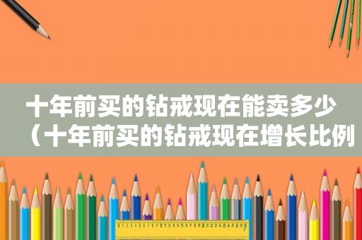 十年前买的钻戒现在能卖多少（十年前买的钻戒现在增长比例是多少倍）