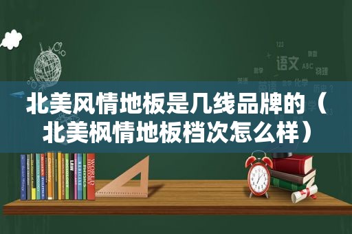 北美风情地板是几线品牌的（北美枫情地板档次怎么样）