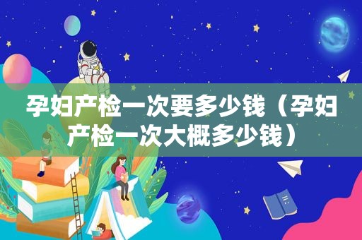 孕妇产检一次要多少钱（孕妇产检一次大概多少钱）