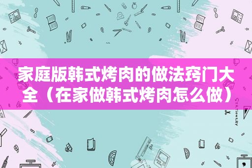 家庭版韩式烤肉的做法窍门大全（在家做韩式烤肉怎么做）
