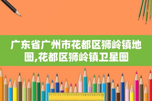 广东省广州市花都区狮岭镇地图,花都区狮岭镇卫星图