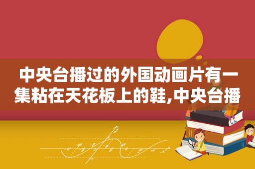 中央台播过的外国动画片有一集粘在天花板上的鞋,中央台播过的外国动画电影