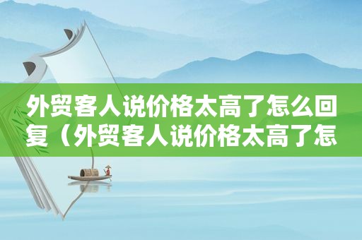 外贸客人说价格太高了怎么回复（外贸客人说价格太高了怎么办）