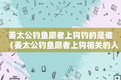 姜太公钓鱼愿者上钩钓的是谁（姜太公钓鱼愿者上钩相关的人物是谁）