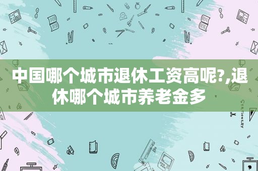 中国哪个城市退休工资高呢?,退休哪个城市养老金多  第1张