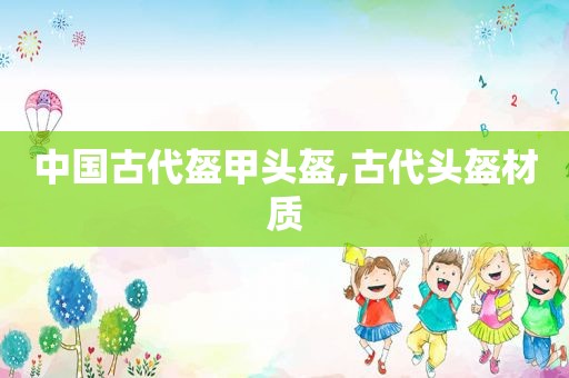 中国古代盔甲头盔,古代头盔材质