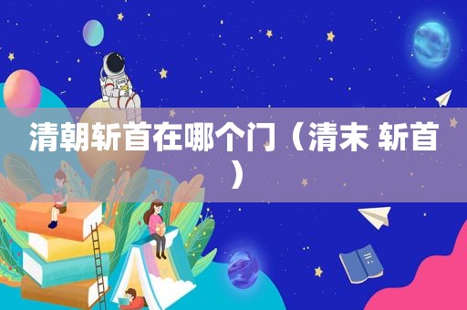 清朝斩首在哪个门（清末 斩首）  第1张