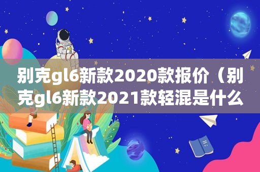 别克gl6新款2020款报价（别克gl6新款2021款轻混是什么意思）