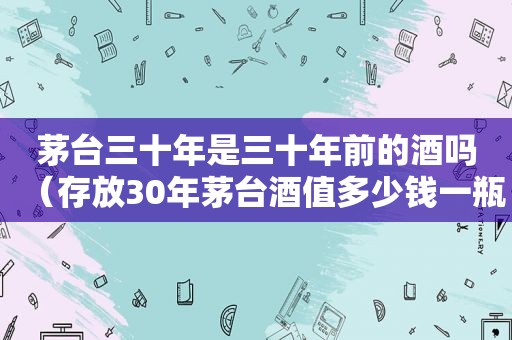 茅台三十年是三十年前的酒吗（存放30年茅台酒值多少钱一瓶）  第1张