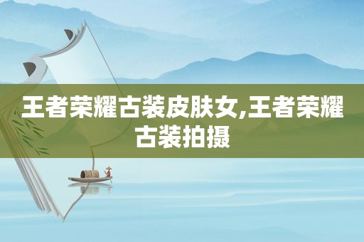 王者荣耀古装皮肤女,王者荣耀古装拍摄
