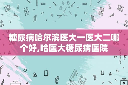糖尿病哈尔滨医大一医大二哪个好,哈医大糖尿病医院
