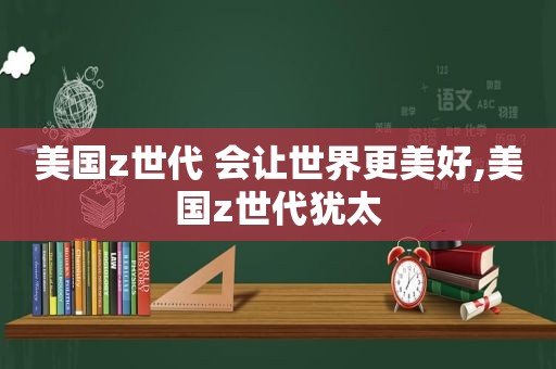 美国z世代 会让世界更美好,美国z世代犹太