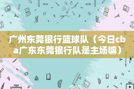 广州东莞银行篮球队（今日cba广东东莞银行队是主场嘛）