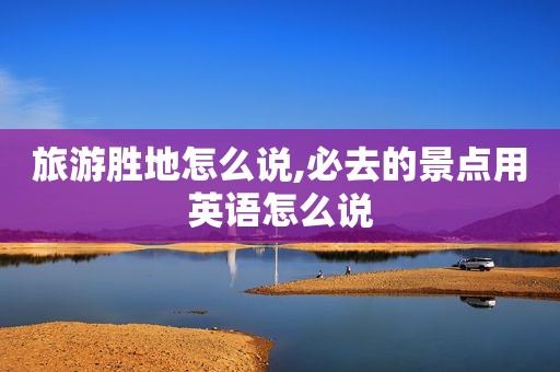 旅游胜地怎么说,必去的景点用英语怎么说