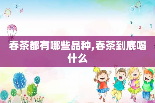 春茶都有哪些品种,春茶到底喝什么