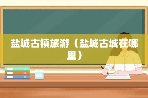 盐城古镇旅游（盐城古城在哪里）