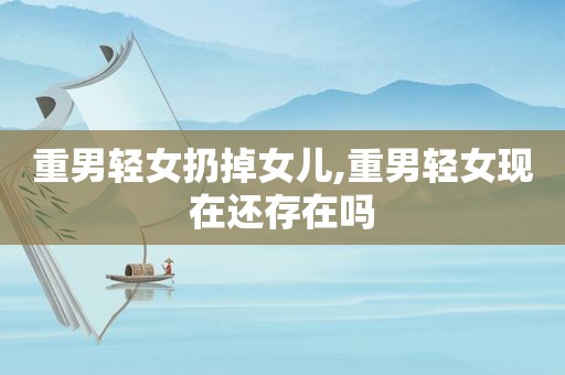 重男轻女扔掉女儿,重男轻女现在还存在吗