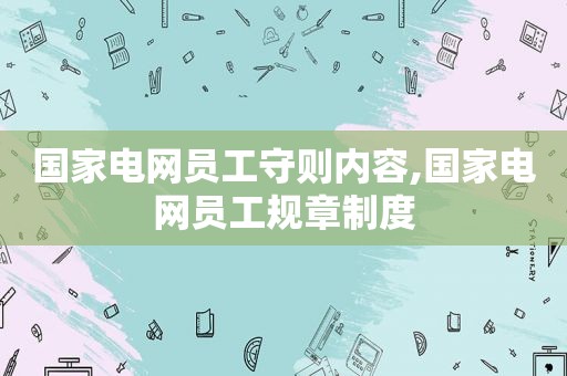 国家电网员工守则内容,国家电网员工规章制度