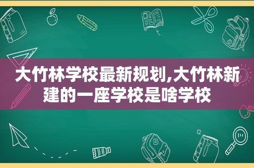 大竹林学校最新规划,大竹林新建的一座学校是啥学校