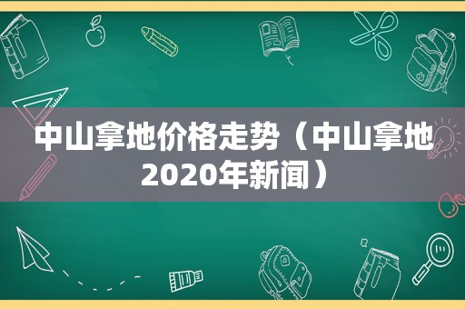 中山拿地价格走势（中山拿地2020年新闻）