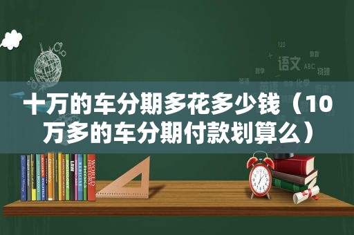 十万的车分期多花多少钱（10万多的车分期付款划算么）