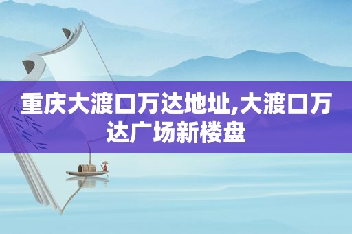 重庆大渡口万达地址,大渡口万达广场新楼盘