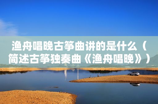 渔舟唱晚古筝曲讲的是什么（简述古筝独奏曲《渔舟唱晚》）
