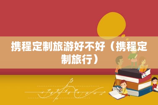 携程定制旅游好不好（携程定制旅行）