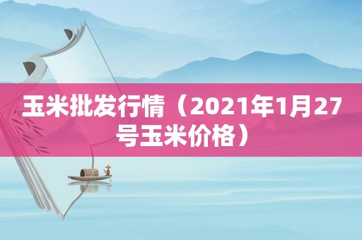 玉米批发行情（2021年1月27号玉米价格）
