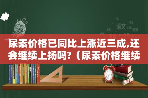 尿素价格已同比上涨近三成,还会继续上扬吗?（尿素价格继续上涨）