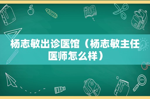 杨志敏出诊医馆（杨志 *** 任医师怎么样）