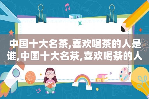 中国十大名茶,喜欢喝茶的人是谁,中国十大名茶,喜欢喝茶的人叫什么