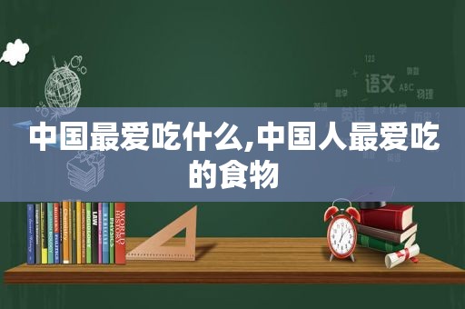 中国最爱吃什么,中国人最爱吃的食物