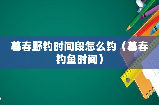 暮春野钓时间段怎么钓（暮春钓鱼时间）