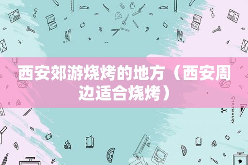 西安郊游烧烤的地方（西安周边适合烧烤）