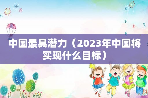 中国最具潜力（2023年中国将实现什么目标）