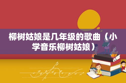 柳树姑娘是几年级的歌曲（小学音乐柳树姑娘）