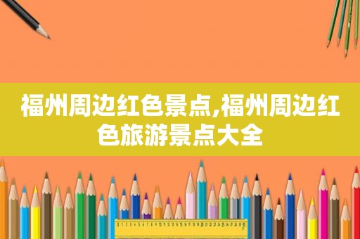 福州周边红色景点,福州周边红色旅游景点大全